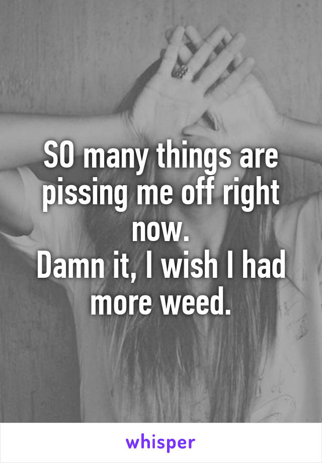 SO many things are pissing me off right now.
Damn it, I wish I had more weed.