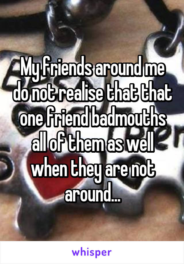 My friends around me do not realise that that one friend badmouths all of them as well when they are not around...