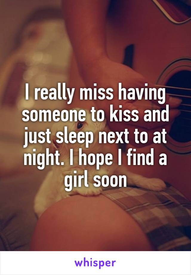 I really miss having someone to kiss and just sleep next to at night. I hope I find a girl soon