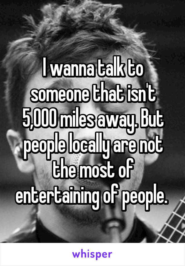 I wanna talk to someone that isn't 5,000 miles away. But people locally are not the most of entertaining of people. 