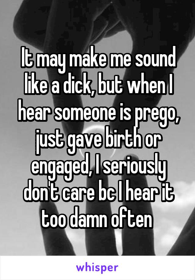 It may make me sound like a dick, but when I hear someone is prego, just gave birth or engaged, I seriously don't care bc I hear it too damn often 