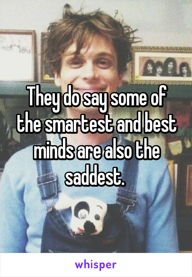 They do say some of the smartest and best minds are also the saddest. 