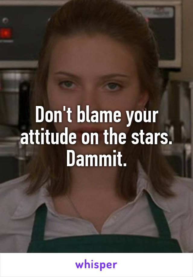 Don't blame your attitude on the stars. Dammit.