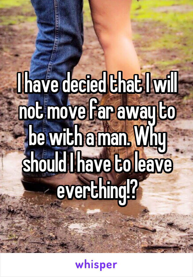 I have decied that I will not move far away to be with a man. Why should I have to leave everthing!?