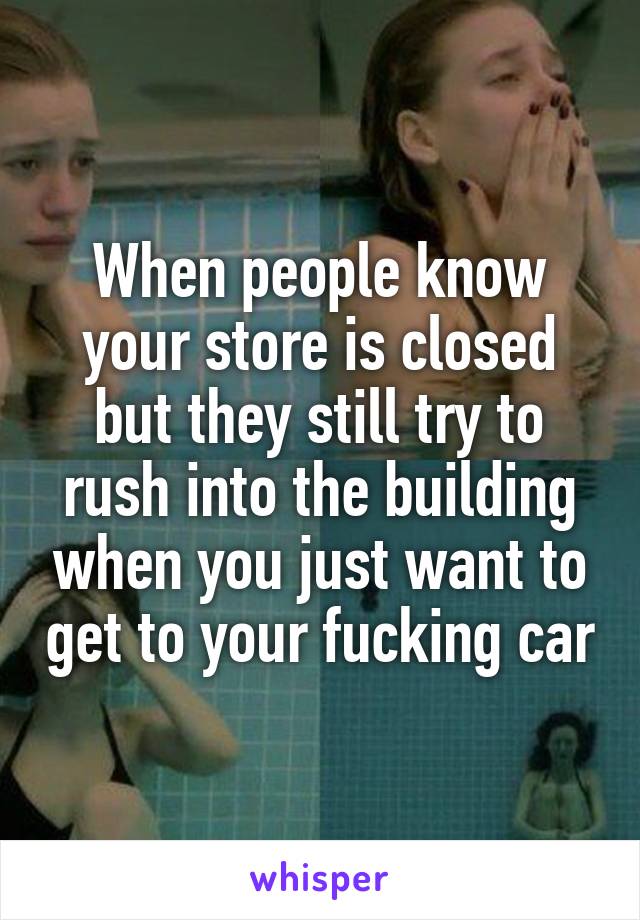 When people know your store is closed but they still try to rush into the building when you just want to get to your fucking car