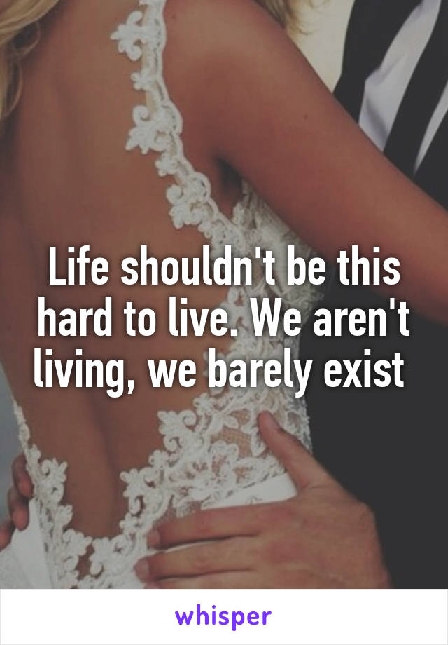 Life shouldn't be this hard to live. We aren't living, we barely exist 