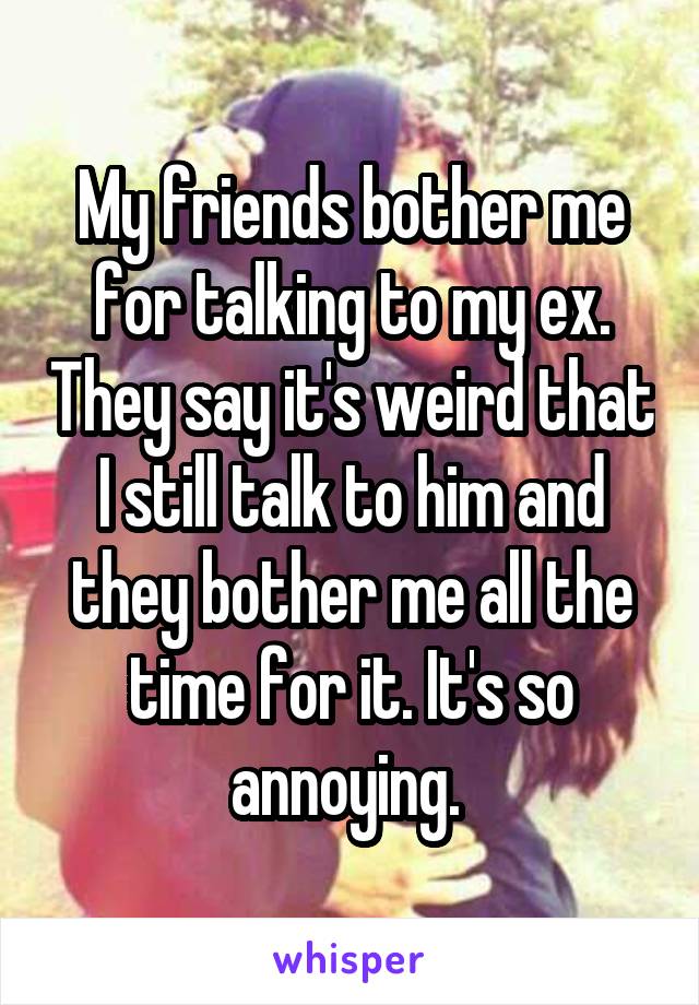 My friends bother me for talking to my ex. They say it's weird that I still talk to him and they bother me all the time for it. It's so annoying. 