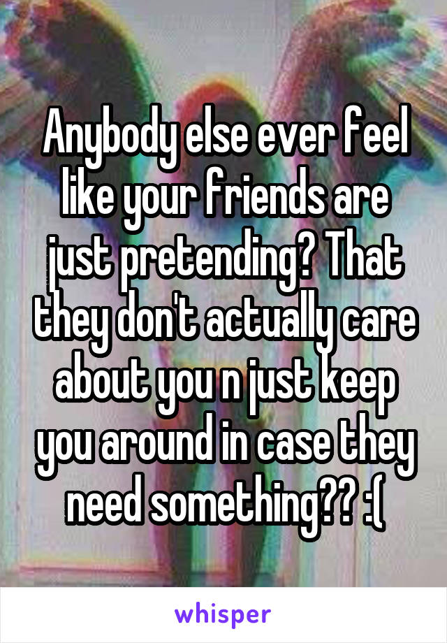 Anybody else ever feel like your friends are just pretending? That they don't actually care about you n just keep you around in case they need something?? :(