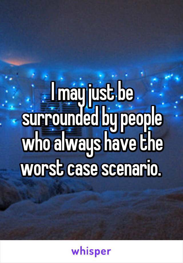 I may just be surrounded by people who always have the worst case scenario. 