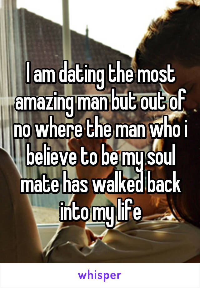 I am dating the most amazing man but out of no where the man who i believe to be my soul mate has walked back into my life