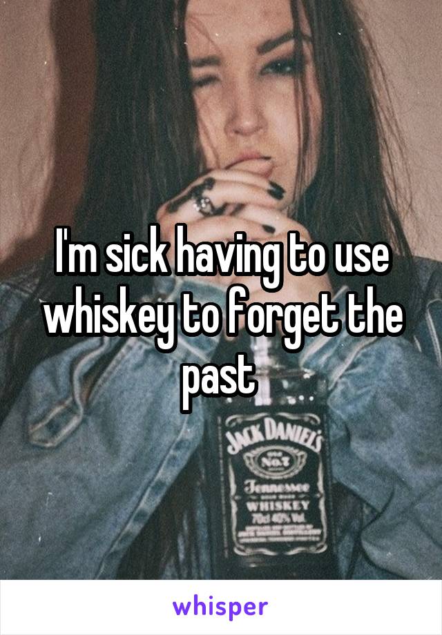 I'm sick having to use whiskey to forget the past 