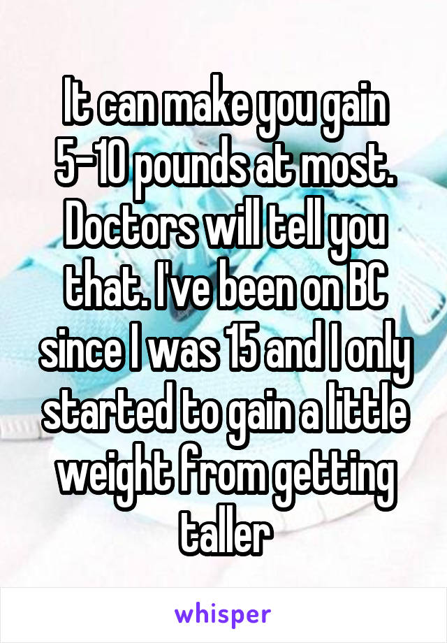 It can make you gain 5-10 pounds at most. Doctors will tell you that. I've been on BC since I was 15 and I only started to gain a little weight from getting taller