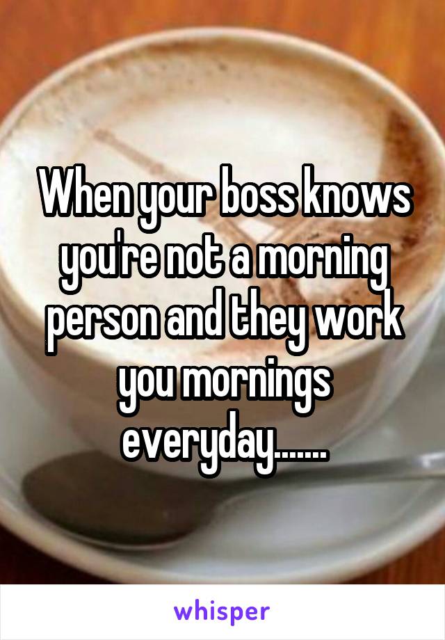 When your boss knows you're not a morning person and they work you mornings everyday.......