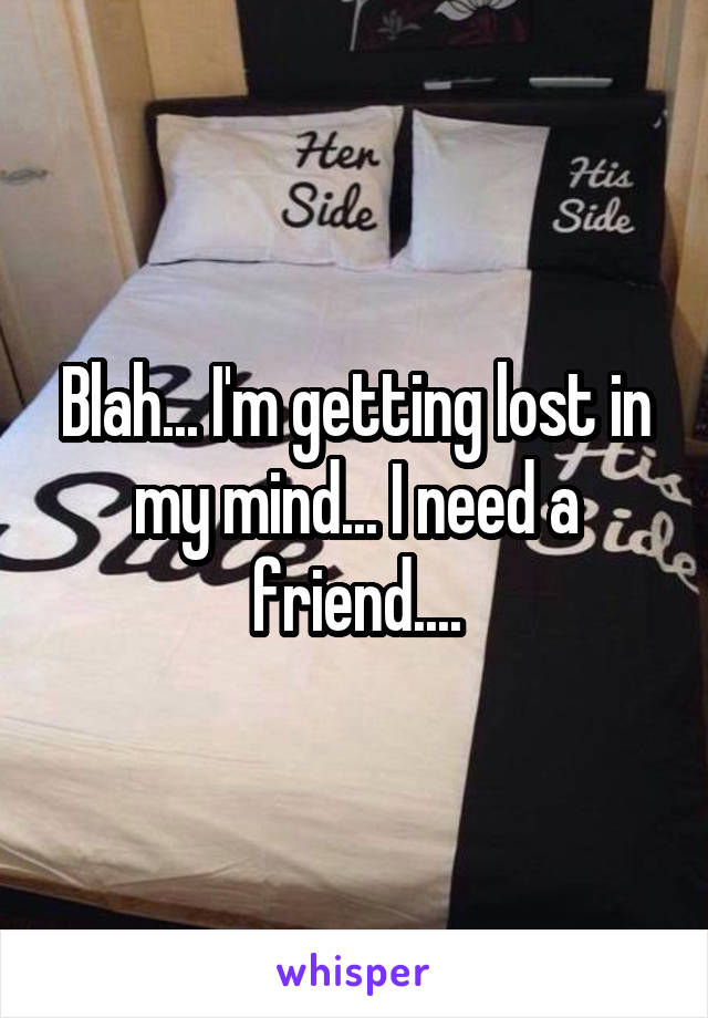 Blah... I'm getting lost in my mind... I need a friend....