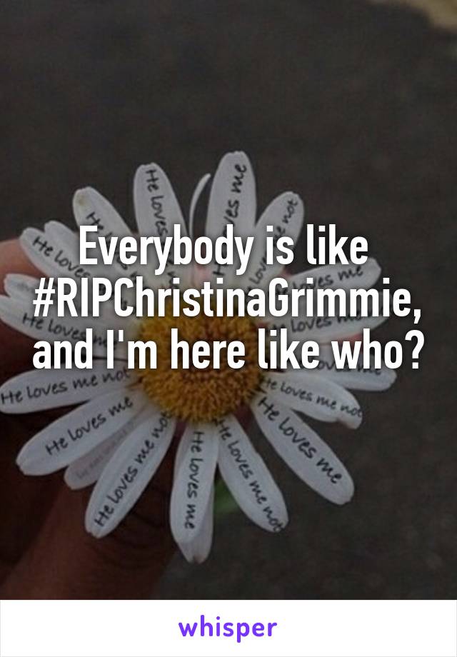 Everybody is like  #RIPChristinaGrimmie, and I'm here like who? 