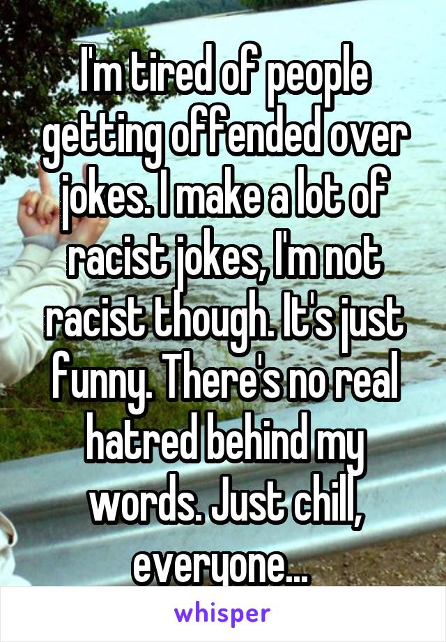 I'm tired of people getting offended over jokes. I make a lot of racist jokes, I'm not racist though. It's just funny. There's no real hatred behind my words. Just chill, everyone... 