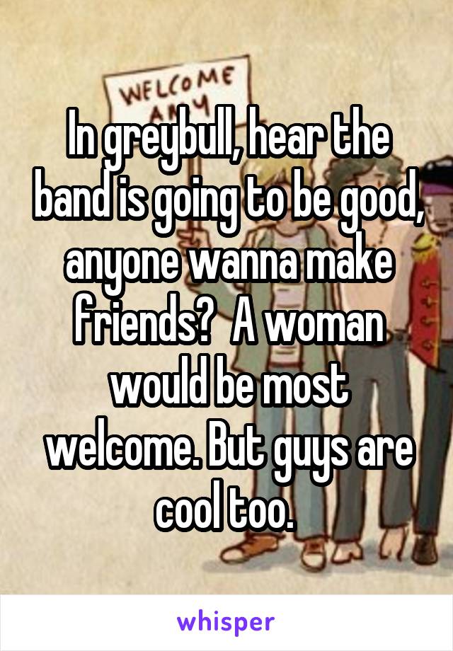 In greybull, hear the band is going to be good, anyone wanna make friends?  A woman would be most welcome. But guys are cool too. 