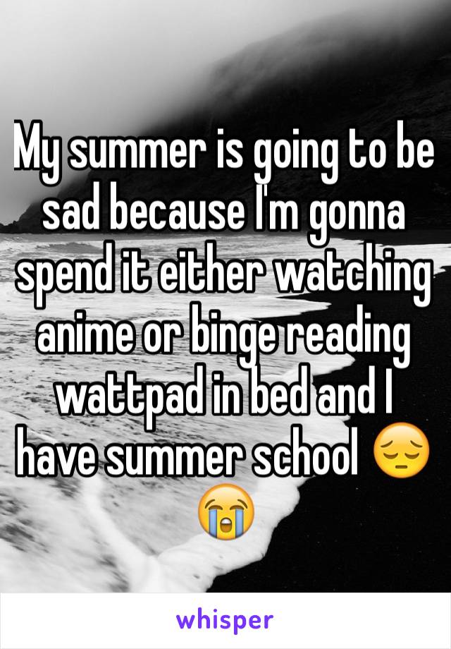 My summer is going to be sad because I'm gonna spend it either watching anime or binge reading wattpad in bed and I have summer school 😔😭