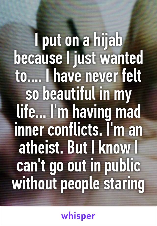 I put on a hijab because I just wanted to.... I have never felt so beautiful in my life... I'm having mad inner conflicts. I'm an atheist. But I know I can't go out in public without people staring