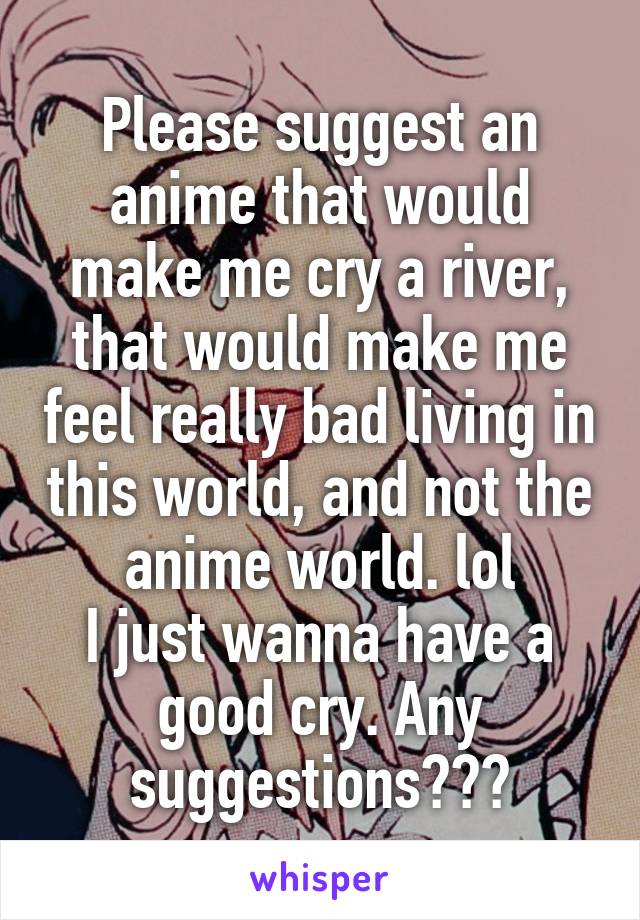 Please suggest an anime that would make me cry a river, that would make me feel really bad living in this world, and not the anime world. lol
I just wanna have a good cry. Any suggestions???