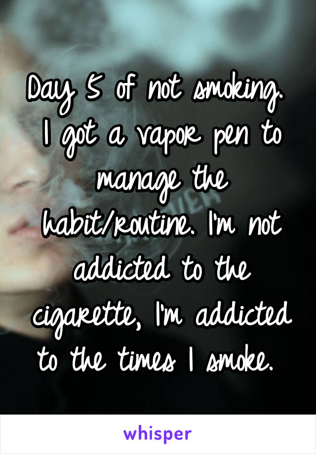 Day 5 of not smoking. 
I got a vapor pen to manage the habit/routine. I'm not addicted to the cigarette, I'm addicted to the times I smoke. 