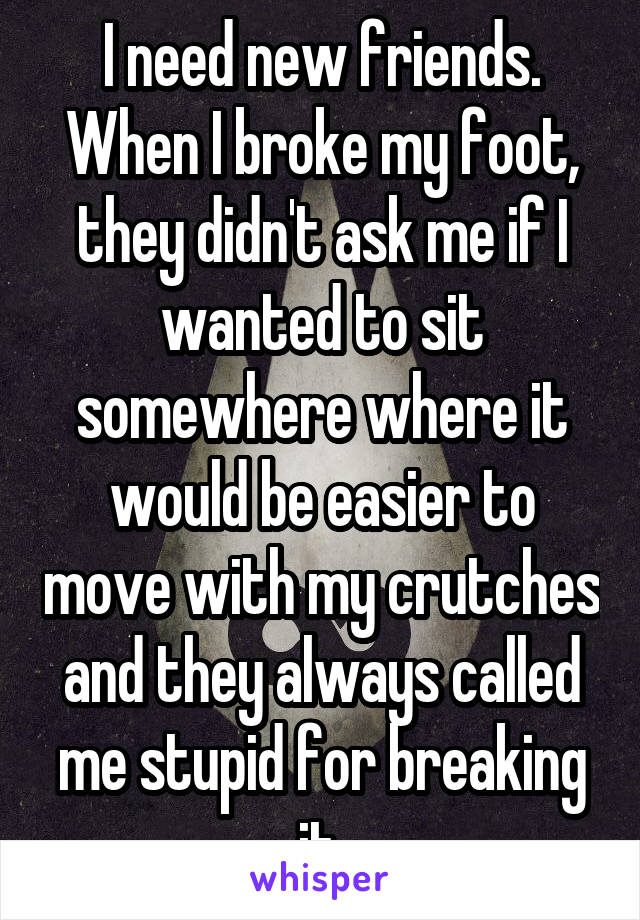 I need new friends. When I broke my foot, they didn't ask me if I wanted to sit somewhere where it would be easier to move with my crutches and they always called me stupid for breaking it.