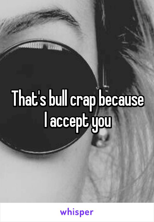 That's bull crap because I accept you