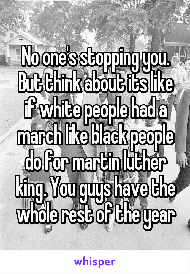 No one's stopping you. But think about its like if white people had a march like black people do for martin luther king. You guys have the whole rest of the year