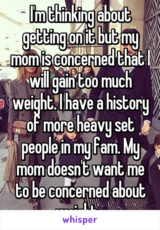 I'm thinking about getting on it but my mom is concerned that I will gain too much weight. I have a history of more heavy set people in my fam. My mom doesn't want me to be concerned about weight...