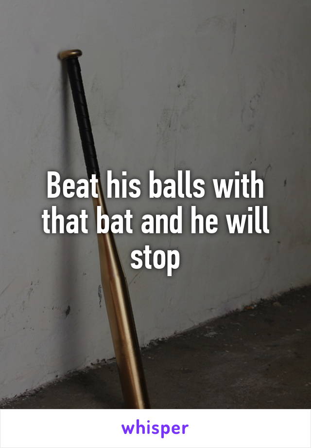 Beat his balls with that bat and he will stop