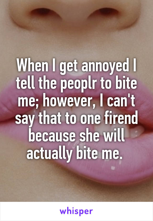 When I get annoyed I tell the peoplr to bite me; however, I can't say that to one firend because she will actually bite me. 