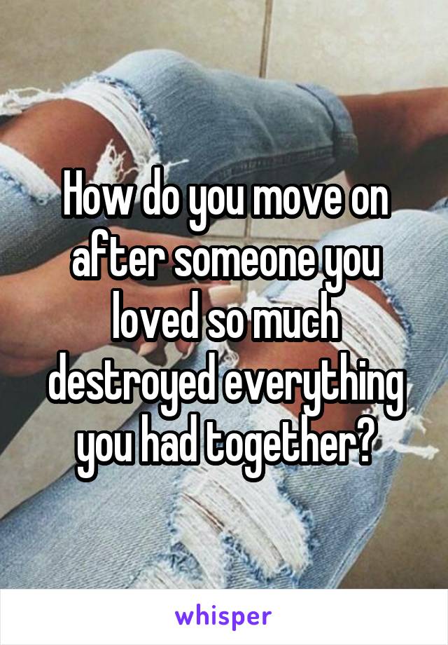 How do you move on after someone you loved so much destroyed everything you had together?