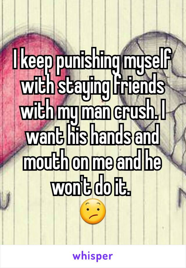 I keep punishing myself with staying friends with my man crush. I want his hands and mouth on me and he won't do it. 
😕