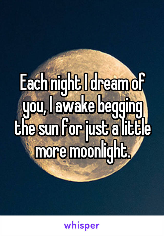 Each night I dream of you, I awake begging the sun for just a little more moonlight.