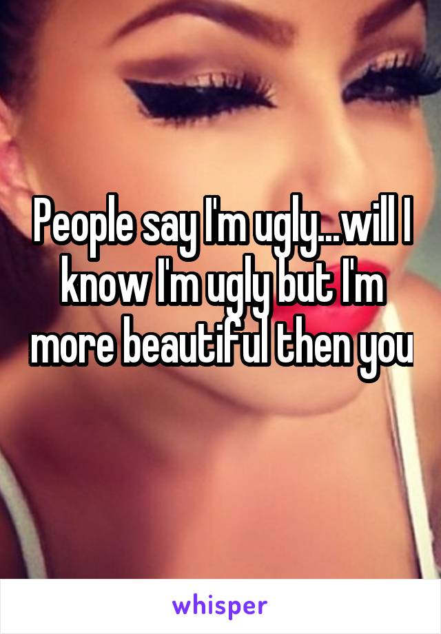 People say I'm ugly...will I know I'm ugly but I'm more beautiful then you 