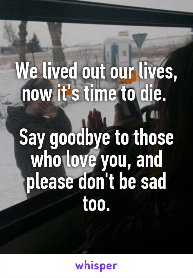 We lived out our lives, now it's time to die. 

Say goodbye to those who love you, and please don't be sad too.