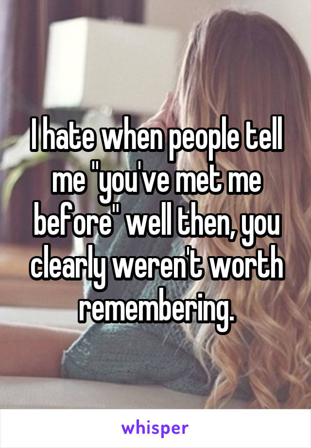 I hate when people tell me "you've met me before" well then, you clearly weren't worth remembering.