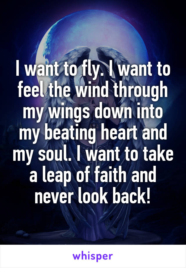 I want to fly. I want to feel the wind through my wings down into my beating heart and my soul. I want to take a leap of faith and never look back!