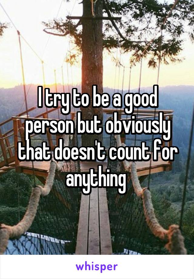 I try to be a good person but obviously that doesn't count for anything 