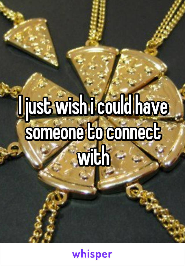 I just wish i could have someone to connect with