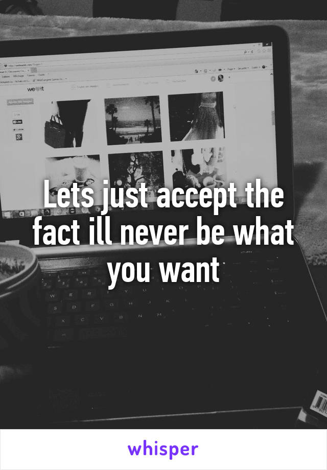 Lets just accept the fact ill never be what you want