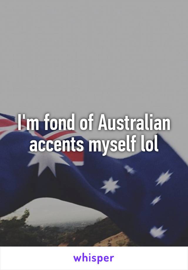 I'm fond of Australian accents myself lol