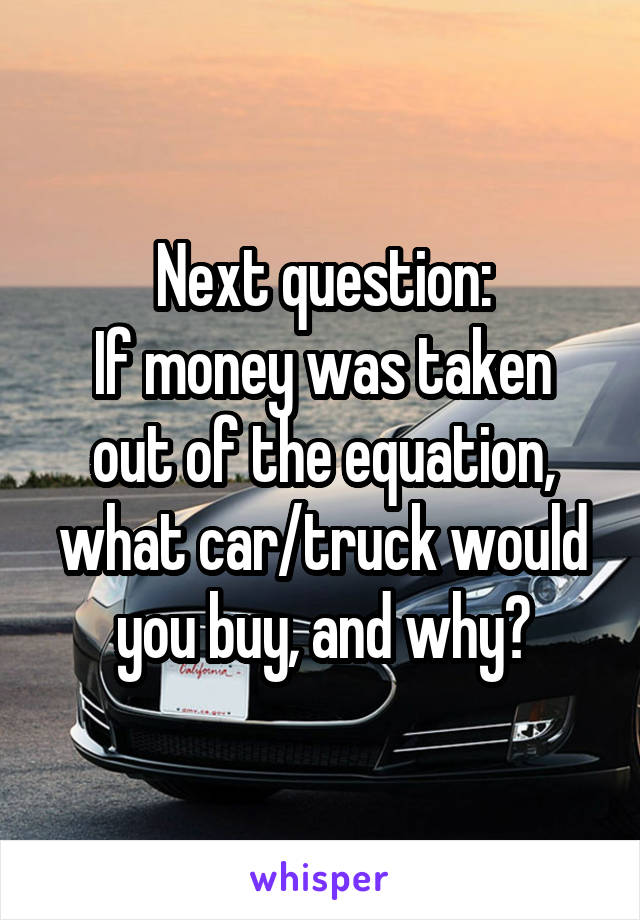 Next question:
If money was taken out of the equation, what car/truck would you buy, and why?