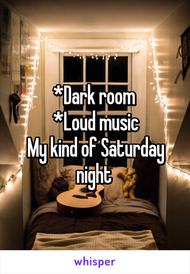 *Dark room 
*Loud music
My kind of Saturday night 