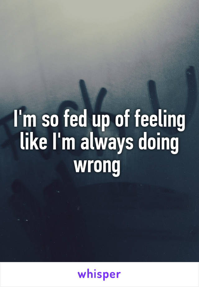 I'm so fed up of feeling like I'm always doing wrong 