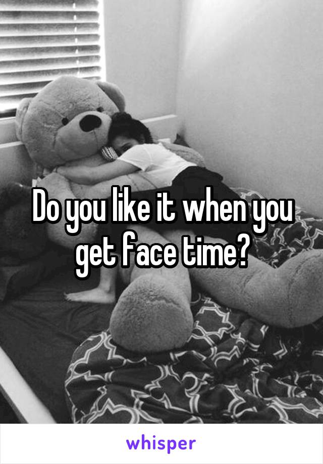 Do you like it when you get face time?