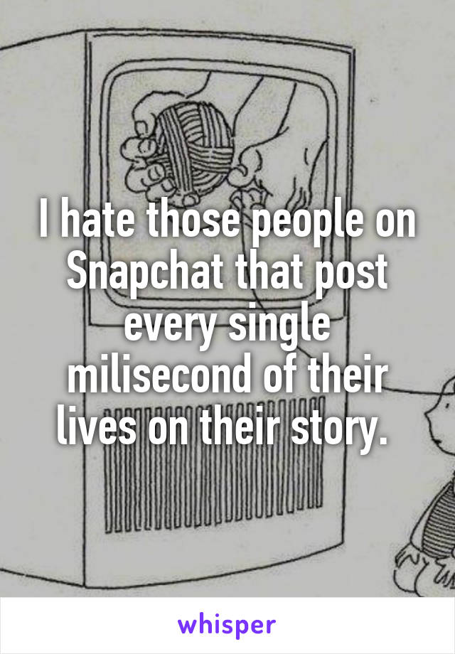 I hate those people on Snapchat that post every single milisecond of their lives on their story. 