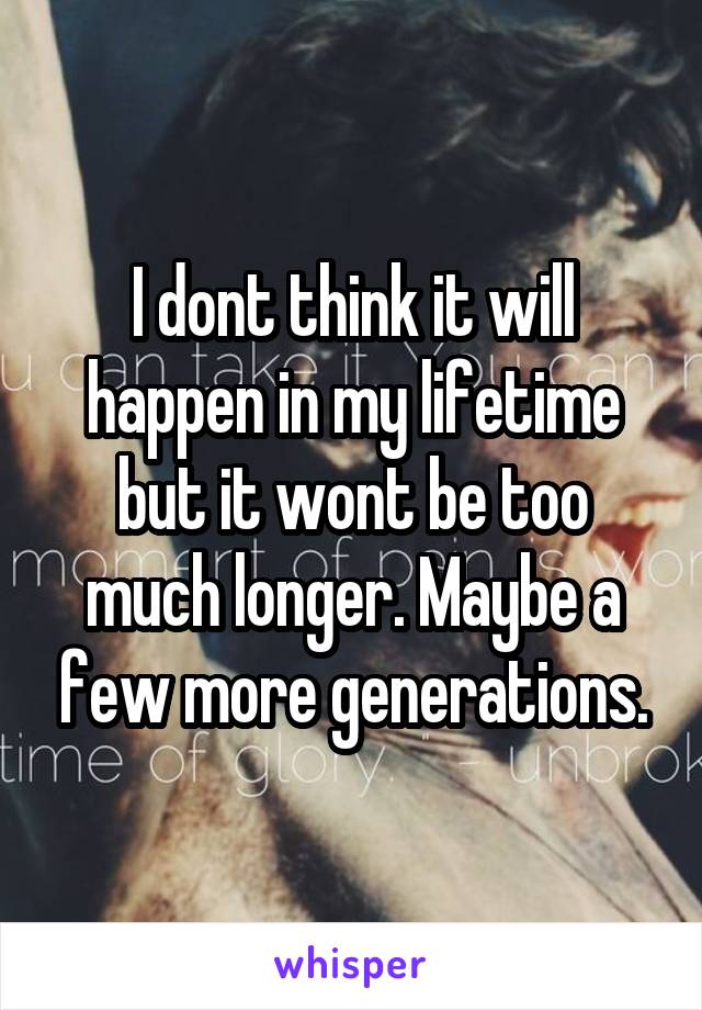 I dont think it will happen in my lifetime but it wont be too much longer. Maybe a few more generations.