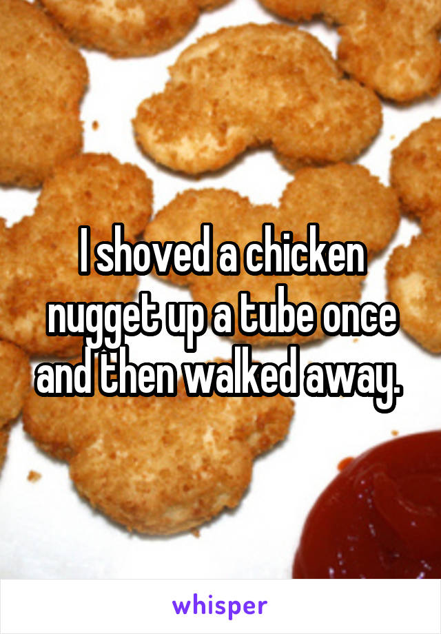 I shoved a chicken nugget up a tube once and then walked away. 