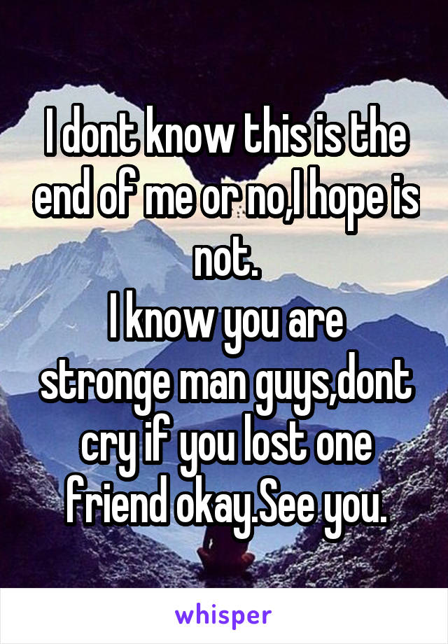 I dont know this is the end of me or no,I hope is not.
I know you are stronge man guys,dont cry if you lost one friend okay.See you.